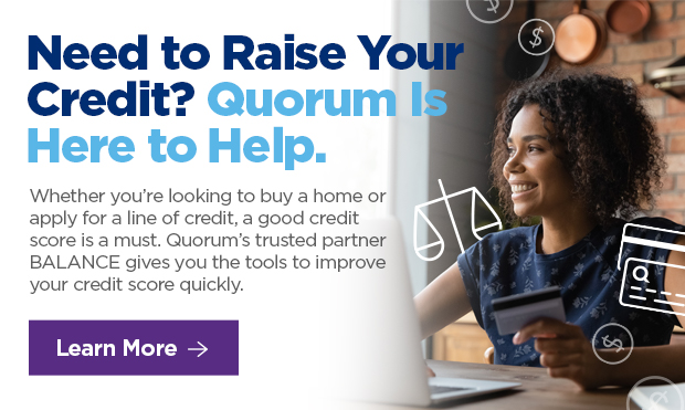 Need to Raise Your Credit? Quorum is Here to Help. Whether you're looking to buy a home or apply for a line of credit, a good credit score is a must. Quorum's trusted partner BALANCE gives you the tools to improve your credit score quickly. 
