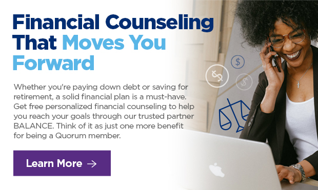 Financial Counseling That Moves Your Forward. Whether you're paying down debt or saving for retirement, a solid financial plan is a must-have. Get free personalized financial counseling to help you reach your goals through our trusted partner BALANCE. Think of it as just one more benefit for being a Quorum member. 