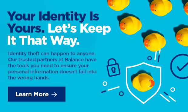 Your Identity is Yours. Let's Keep It That Way. Identity theft can happen to anyone. Our trusted partners at BALANCE have the tools you need to ensure your personal information doesn't fall into the wrong hands. 