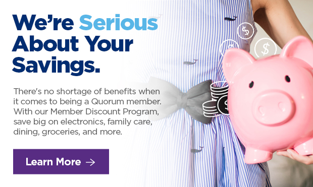 We're Serious About Your Savings. There's no shortage of benefits when it comes to being a Quorum member. With our Member Discount Program, save big on electronics, family care, dining, groceries, and more. 