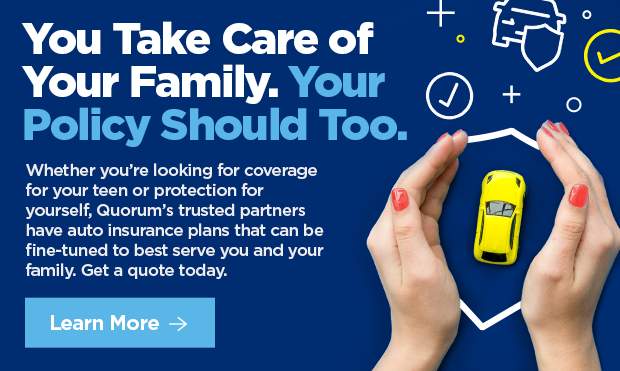 You Take Care of Your Family. Your Policy Should Too.  Whether you're looking for coverage for your teen or protection for yourself, Quorum's trusted partners have auto insurance plans that can be fine-tuned to best serve you and your family. Get a quote today. 