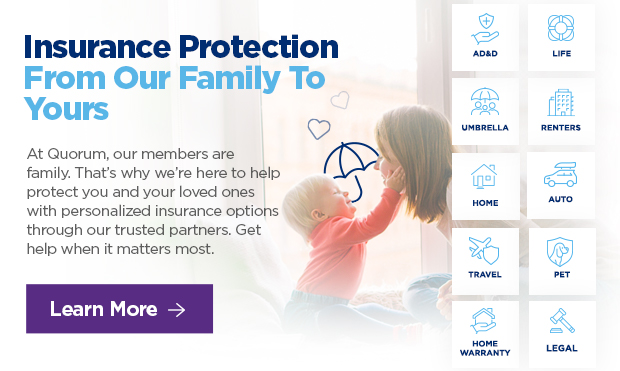 Insurance Protection From Our Family To Yours  At Quorum, our members are family. That's why we're here to help protect you and your loved ones with personalized insurance options through our trusted partners. Get help when it matters most. 