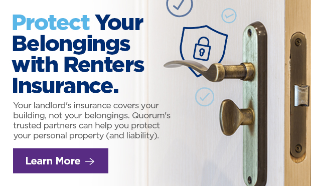 Protect Your Belongings with Renters Insurance.  Your landlord's insurance covers your building, not your belongings. Quorum's trusted partners can help you protect your personal property (and liability). 