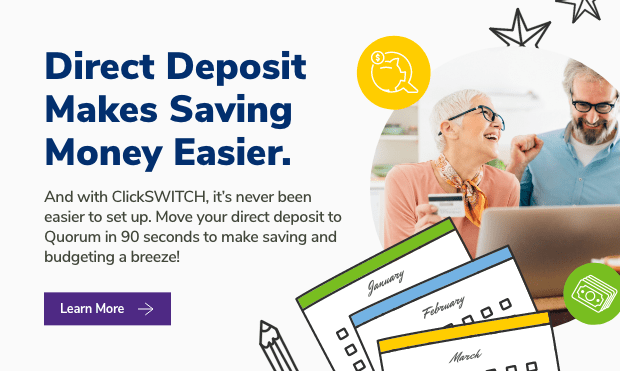 Direct Deposit Makes Saving Money Easier. And with ClickSWITCH, it's never been easier to set up. Move your direct deposit to Quorum in 90 seconds to make saving and budgeting a breeze!