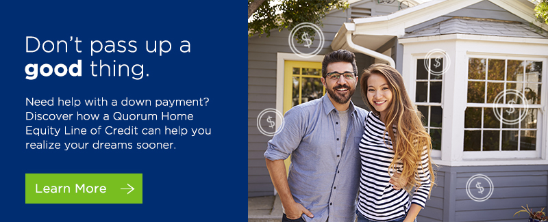 Don't pass up a good thing. Need help with a down payment? Discover how a Quorum Home Equity Line of Credit can help you realize your dreams sooner. Click here to learn more. 